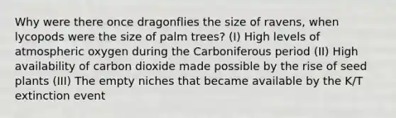 Why were there once dragonflies the size of ravens, when lycopods were the size of palm trees? (I) High levels of atmospheric oxygen during the Carboniferous period (II) High availability of carbon dioxide made possible by the rise of seed plants (III) The empty niches that became available by the K/T extinction event