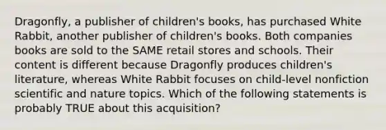 Dragonfly, a publisher of children's books, has purchased White Rabbit, another publisher of children's books. Both companies books are sold to the SAME retail stores and schools. Their content is different because Dragonfly produces children's literature, whereas White Rabbit focuses on child-level nonfiction scientific and nature topics. Which of the following statements is probably TRUE about this acquisition?