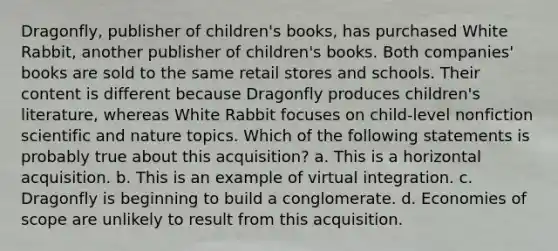 Dragonfly, publisher of children's books, has purchased White Rabbit, another publisher of children's books. Both companies' books are sold to the same retail stores and schools. Their content is different because Dragonfly produces children's literature, whereas White Rabbit focuses on child-level nonfiction scientific and nature topics. Which of the following statements is probably true about this acquisition? a. This is a horizontal acquisition. b. This is an example of virtual integration. c. Dragonfly is beginning to build a conglomerate. d. Economies of scope are unlikely to result from this acquisition.