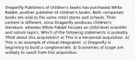 Dragonfly Publishers of children's books has purchased White Rabbit, another publisher of children's books. Both companies' books are sold to the same retail stores and schools. Their content is different, since Dragonfly produces children's literature, whereas White Rabbit focuses on child-level scientific and nature topics. Which of the following statements is probably TRUE about this acquisition? a) This is a horizontal acquisition. b) This is an example of virtual integration. c) Dragonfly is beginning to build a conglomerate. d) Economies of scope are unlikely to result from this acquisition.