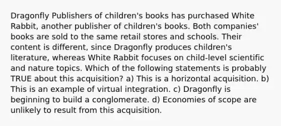 Dragonfly Publishers of children's books has purchased White Rabbit, another publisher of children's books. Both companies' books are sold to the same retail stores and schools. Their content is different, since Dragonfly produces children's literature, whereas White Rabbit focuses on child-level scientific and nature topics. Which of the following statements is probably TRUE about this acquisition? a) This is a horizontal acquisition. b) This is an example of virtual integration. c) Dragonfly is beginning to build a conglomerate. d) Economies of scope are unlikely to result from this acquisition.