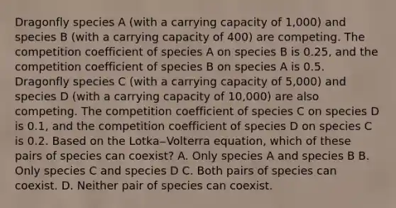 Dragonfly species A (with a carrying capacity of 1,000) and species B (with a carrying capacity of 400) are competing. The competition coefficient of species A on species B is 0.25, and the competition coefficient of species B on species A is 0.5. Dragonfly species C (with a carrying capacity of 5,000) and species D (with a carrying capacity of 10,000) are also competing. The competition coefficient of species C on species D is 0.1, and the competition coefficient of species D on species C is 0.2. Based on the Lotka‒Volterra equation, which of these pairs of species can coexist? A. Only species A and species B B. Only species C and species D C. Both pairs of species can coexist. D. Neither pair of species can coexist.