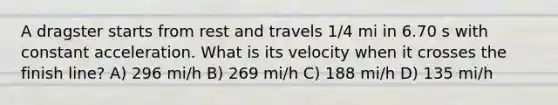 A dragster starts from rest and travels 1/4 mi in 6.70 s with constant acceleration. What is its velocity when it crosses the finish line? A) 296 mi/h B) 269 mi/h C) 188 mi/h D) 135 mi/h