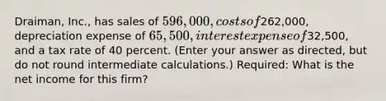 Draiman, Inc., has sales of 596,000, costs of262,000, depreciation expense of 65,500, interest expense of32,500, and a tax rate of 40 percent. (Enter your answer as directed, but do not round intermediate calculations.) Required: What is the net income for this firm?