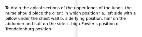 To drain the apical sections of the upper lobes of the lungs, the nurse should place the client in which position? a. left side with a pillow under the chest wall b. side-lying position, half on the abdomen and half on the side c. high-Fowler's position d. Trendelenburg position