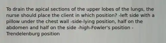 To drain the apical sections of the upper lobes of the lungs, the nurse should place the client in which position? -left side with a pillow under the chest wall -side-lying position, half on the abdomen and half on the side -high-Fowler's position -Trendelenburg position