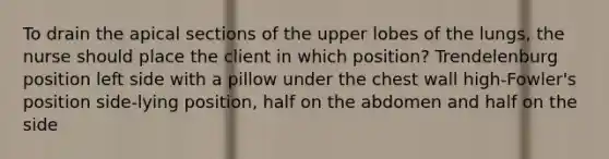 To drain the apical sections of the upper lobes of the lungs, the nurse should place the client in which position? Trendelenburg position left side with a pillow under the chest wall high-Fowler's position side-lying position, half on the abdomen and half on the side