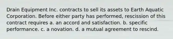 Drain Equipment Inc. contracts to sell its assets to Earth Aquatic Corporation. Before either party has performed, rescission of this contract requires a. an accord and satisfaction. b. specific performance. c. a novation. d. a mutual agreement to rescind.