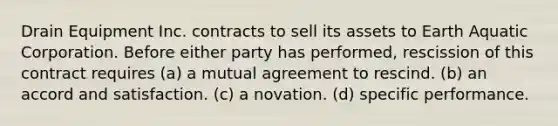 Drain Equipment Inc. contracts to sell its assets to Earth Aquatic Corporation. Before either party has performed, rescission of this contract requires (a) a mutual agreement to rescind. (b) an accord and satisfaction. (c) a novation. (d) specific performance.