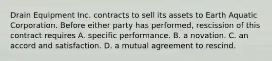 Drain Equipment Inc. contracts to sell its assets to Earth Aquatic Corporation. Before either party has performed, rescission of this contract requires A. specific performance. B. a novation. C. an accord and satisfaction. D. a mutual agreement to rescind.