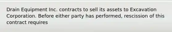 Drain Equipment Inc. contracts to sell its assets to Excavation Corporation. Before either party has performed, rescission of this contract requires