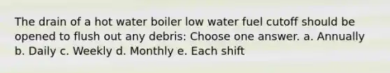 The drain of a hot water boiler low water fuel cutoff should be opened to flush out any debris: Choose one answer. a. Annually b. Daily c. Weekly d. Monthly e. Each shift