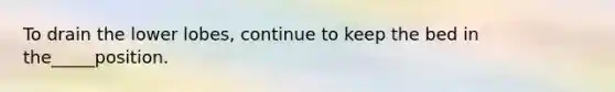 To drain the lower lobes, continue to keep the bed in the_____position.