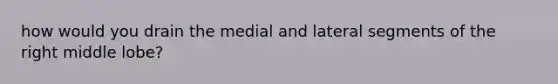 how would you drain the medial and lateral segments of the right middle lobe?