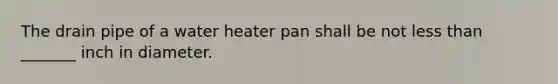 The drain pipe of a water heater pan shall be not less than _______ inch in diameter.