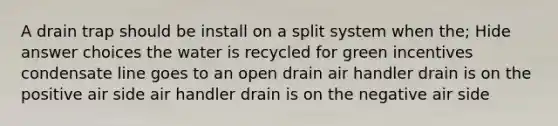 A drain trap should be install on a split system when the; Hide answer choices the water is recycled for green incentives condensate line goes to an open drain air handler drain is on the positive air side air handler drain is on the negative air side