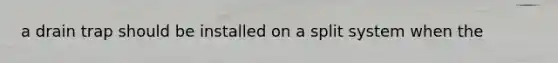 a drain trap should be installed on a split system when the