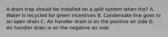 A drain trap should be installed on a split system when the? A. Water is recycled for green incentives B. Condensate line goes to an open drain C. Air handler drain is on the positive air side D. Air handler drain is on the negative air side