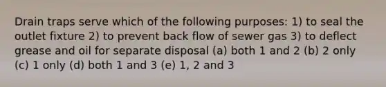 Drain traps serve which of the following purposes: 1) to seal the outlet fixture 2) to prevent back flow of sewer gas 3) to deflect grease and oil for separate disposal (a) both 1 and 2 (b) 2 only (c) 1 only (d) both 1 and 3 (e) 1, 2 and 3