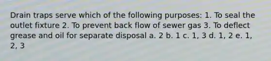 Drain traps serve which of the following purposes: 1. To seal the outlet fixture 2. To prevent back flow of sewer gas 3. To deflect grease and oil for separate disposal a. 2 b. 1 c. 1, 3 d. 1, 2 e. 1, 2, 3