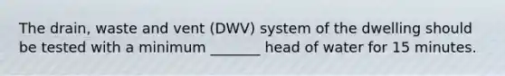 The drain, waste and vent (DWV) system of the dwelling should be tested with a minimum _______ head of water for 15 minutes.