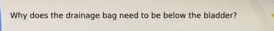 Why does the drainage bag need to be below the bladder?