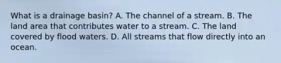 What is a drainage basin? A. The channel of a stream. B. The land area that contributes water to a stream. C. The land covered by flood waters. D. All streams that flow directly into an ocean.