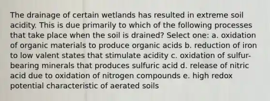 The drainage of certain wetlands has resulted in extreme soil acidity. This is due primarily to which of the following processes that take place when the soil is drained? Select one: a. oxidation of organic materials to produce organic acids b. reduction of iron to low valent states that stimulate acidity c. oxidation of sulfur-bearing minerals that produces sulfuric acid d. release of nitric acid due to oxidation of nitrogen compounds e. high redox potential characteristic of aerated soils