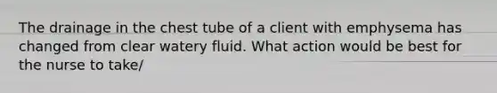 The drainage in the chest tube of a client with emphysema has changed from clear watery fluid. What action would be best for the nurse to take/