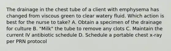 The drainage in the chest tube of a client with emphysema has changed from viscous green to clear watery fluid. Which action is best for the nurse to take? A. Obtain a specimen of the drainage for culture B. "Milk" the tube to remove any clots C. Maintain the current IV antibiotic schedule D. Schedule a portable chest x-ray per PRN protocol