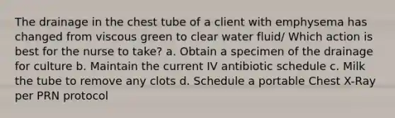 The drainage in the chest tube of a client with emphysema has changed from viscous green to clear water fluid/ Which action is best for the nurse to take? a. Obtain a specimen of the drainage for culture b. Maintain the current IV antibiotic schedule c. Milk the tube to remove any clots d. Schedule a portable Chest X-Ray per PRN protocol