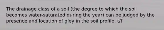 The drainage class of a soil (the degree to which the soil becomes water-saturated during the year) can be judged by the presence and location of gley in the soil profile. t/f