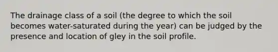 The drainage class of a soil (the degree to which the soil becomes water-saturated during the year) can be judged by the presence and location of gley in the soil profile.