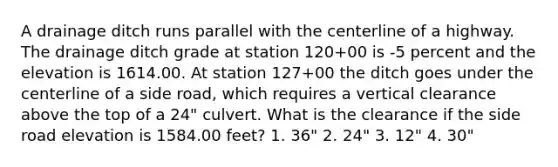 A drainage ditch runs parallel with the centerline of a highway. The drainage ditch grade at station 120+00 is -5 percent and the elevation is 1614.00. At station 127+00 the ditch goes under the centerline of a side road, which requires a vertical clearance above the top of a 24" culvert. What is the clearance if the side road elevation is 1584.00 feet? 1. 36" 2. 24" 3. 12" 4. 30"