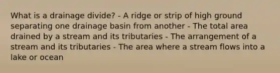 What is a drainage divide? - A ridge or strip of high ground separating one drainage basin from another - The total area drained by a stream and its tributaries - The arrangement of a stream and its tributaries - The area where a stream flows into a lake or ocean