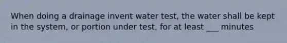 When doing a drainage invent water test, the water shall be kept in the system, or portion under test, for at least ___ minutes