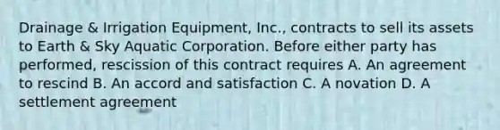 Drainage & Irrigation Equipment, Inc., contracts to sell its assets to Earth & Sky Aquatic Corporation. Before either party has performed, rescission of this contract requires A. An agreement to rescind B. An accord and satisfaction C. A novation D. A settlement agreement