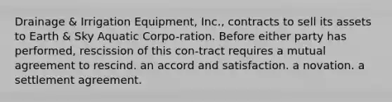 ​Drainage & Irrigation Equipment, Inc., contracts to sell its assets to Earth & Sky Aquatic Corpo-ration. Before either party has performed, rescission of this con-tract requires ​a mutual agreement to rescind. ​an accord and satisfaction. ​a novation. ​a settlement agreement.