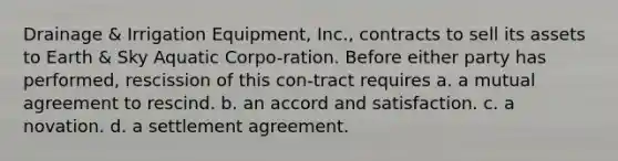 Drainage & Irrigation Equipment, Inc., contracts to sell its assets to Earth & Sky Aquatic Corpo-ration. Before either party has performed, rescission of this con-tract requires a. a mutual agreement to rescind. b. an accord and satisfaction. c. ​a novation. d. ​a settlement agreement.