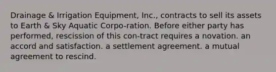 ​Drainage & Irrigation Equipment, Inc., contracts to sell its assets to Earth & Sky Aquatic Corpo-ration. Before either party has performed, rescission of this con-tract requires ​a novation. ​an accord and satisfaction. ​a settlement agreement. ​a mutual agreement to rescind.