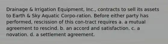 Drainage & Irrigation Equipment, Inc., contracts to sell its assets to Earth & Sky Aquatic Corpo-ration. Before either party has performed, rescission of this con-tract requires a. a mutual agreement to rescind. b. an accord and satisfaction. c. a novation. d. a settlement agreement.