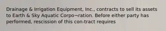 Drainage & Irrigation Equipment, Inc., contracts to sell its assets to Earth & Sky Aquatic Corpo¬ration. Before either party has performed, rescission of this con-tract requires