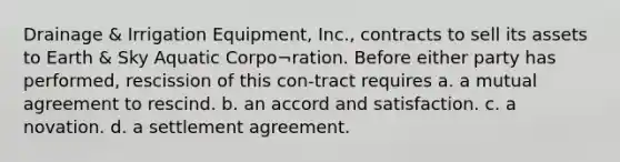 Drainage & Irrigation Equipment, Inc., contracts to sell its assets to Earth & Sky Aquatic Corpo¬ration. Before either party has performed, rescission of this con-tract requires a. a mutual agreement to rescind. b. an accord and satisfaction. c. a novation. d. a settlement agreement.