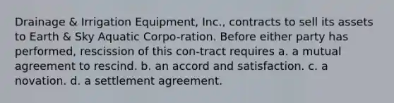 Drainage & Irrigation Equipment, Inc., contracts to sell its assets to Earth & Sky Aquatic Corpo-ration. Before either party has performed, rescission of this con-tract requires a. ​a mutual agreement to rescind. b. ​an accord and satisfaction. c. ​a novation. d. ​a settlement agreement.