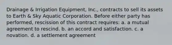 Drainage & Irrigation Equipment, Inc., contracts to sell its assets to Earth & Sky Aquatic Corporation. Before either party has performed, rescission of this contract requires: a. a mutual agreement to rescind. b. an accord and satisfaction. c. a novation. d. a settlement agreement