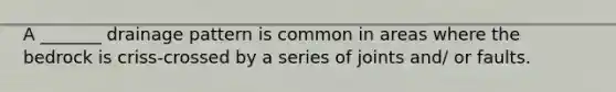 A _______ drainage pattern is common in areas where the bedrock is criss-crossed by a series of joints and/ or faults.