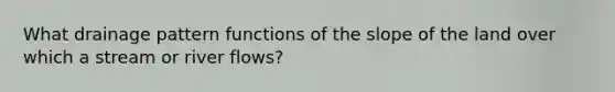 What drainage pattern functions of the slope of the land over which a stream or river flows?