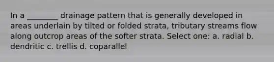 In a ________ drainage pattern that is generally developed in areas underlain by tilted or folded strata, tributary streams flow along outcrop areas of the softer strata. Select one: a. radial b. dendritic c. trellis d. coparallel