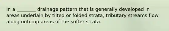 In a ________ drainage pattern that is generally developed in areas underlain by tilted or folded strata, tributary streams flow along outcrop areas of the softer strata.