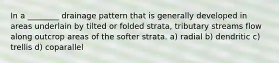 In a ________ drainage pattern that is generally developed in areas underlain by tilted or folded strata, tributary streams flow along outcrop areas of the softer strata. a) radial b) dendritic c) trellis d) coparallel